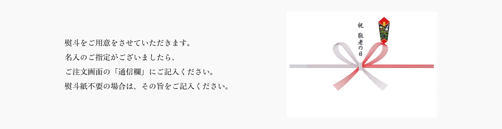 熨斗をご用意をさせていただきます。名入のご指定がございましたら、ご注文画面の「通信欄」にご記入ください。熨斗紙不要の場合は、その旨をご記入ください。