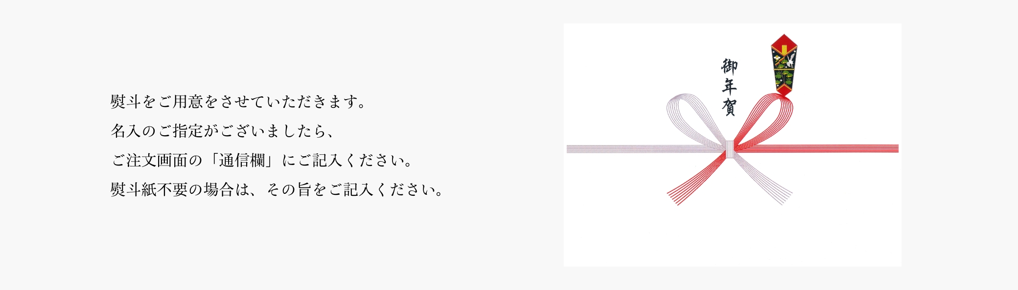 熨斗をご用意をさせていただきます。名入のご指定がございましたら、ご注文画面の「通信欄」にご記入ください。熨斗紙不要の場合は、その旨をご記入ください。