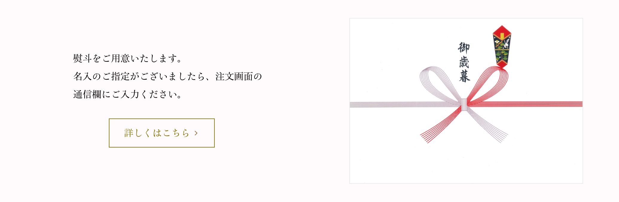 熨斗をご用意をさせていただきます。名入のご指定がございましたら、ご注文画面の「通信欄」にご記入ください。熨斗紙不要の場合は、その旨をご記入ください。
